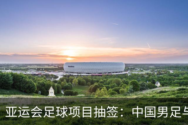 亚运会足球项目抽签：中国男足与阿联酋、伊朗、朝鲜同组，中国女足与菲律宾、乌兹别克斯坦、中国香港队同组