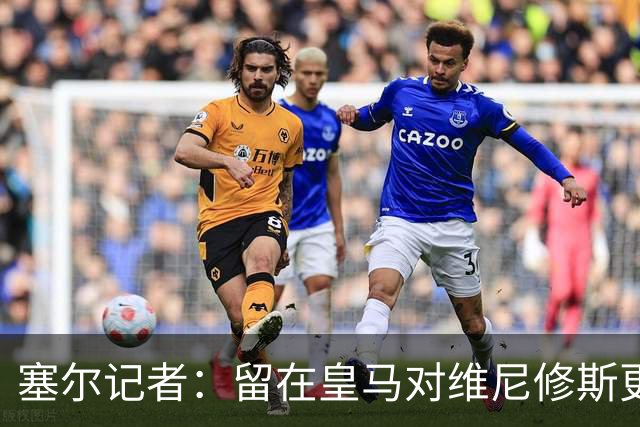 塞尔记者：留在皇马对维尼修斯更有利，关键在于续约目的