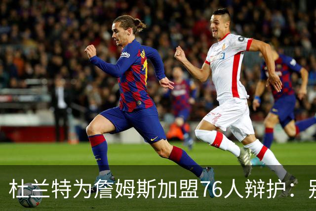 杜兰特为詹姆斯加盟76人辩护：别太情绪化，他代表篮球本身