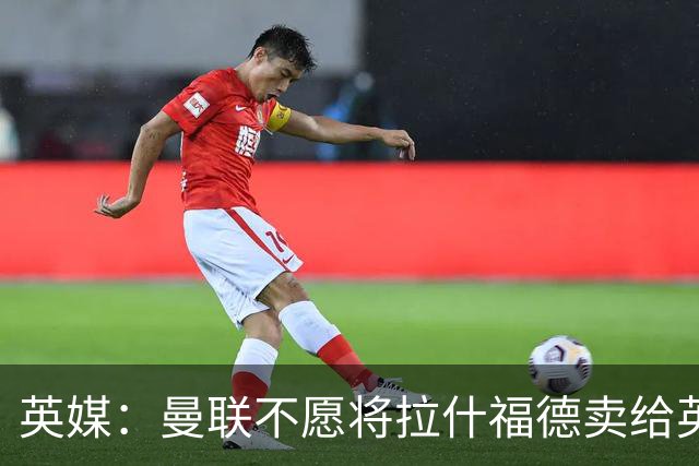 英媒：曼联不愿将拉什福德卖给英超队，担心他进球或使俱乐部蒙羞